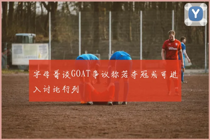 字母哥谈GOAT争议称若夺冠或可进入讨论行列
