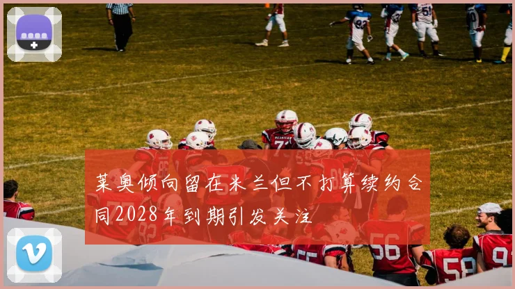 莱奥倾向留在米兰但不打算续约合同2028年到期引发关注