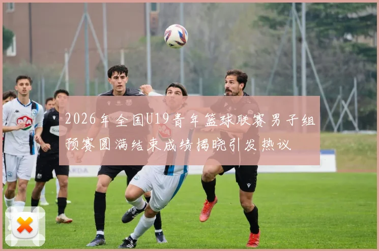 2026年全国U19青年篮球联赛男子组预赛圆满结束成绩揭晓引发热议