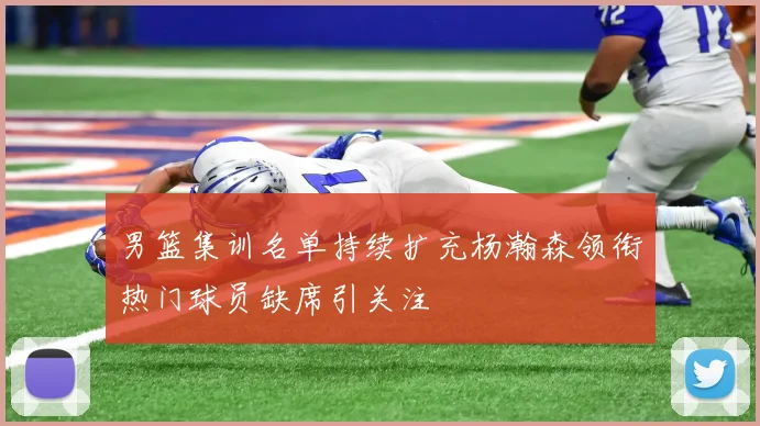 男篮集训名单持续扩充杨瀚森领衔热门球员缺席引关注