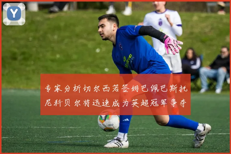 专家分析切尔西若签姆巴佩巴斯托尼科贝尔将迅速成为英超冠军争夺者