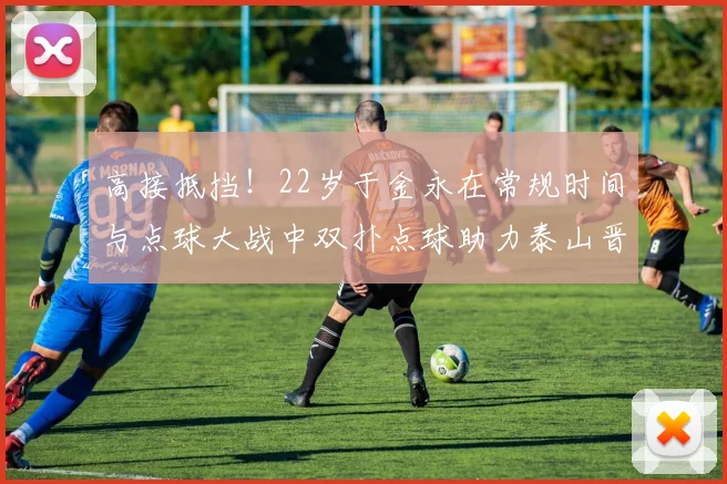 高接抵挡！22岁于金永在常规时间与点球大战中双扑点球助力泰山晋级八强