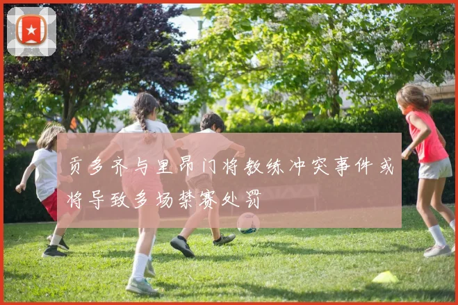 贡多齐与里昂门将教练冲突事件或将导致多场禁赛处罚