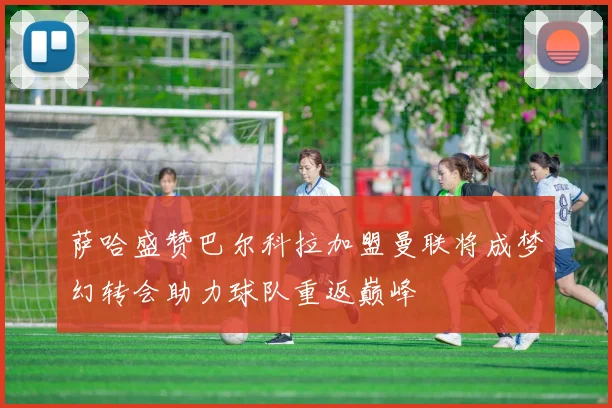 萨哈盛赞巴尔科拉加盟曼联将成梦幻转会助力球队重返巅峰