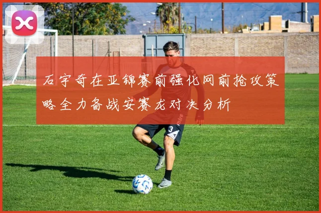 石宇奇在亚锦赛前强化网前抢攻策略全力备战安赛龙对决分析