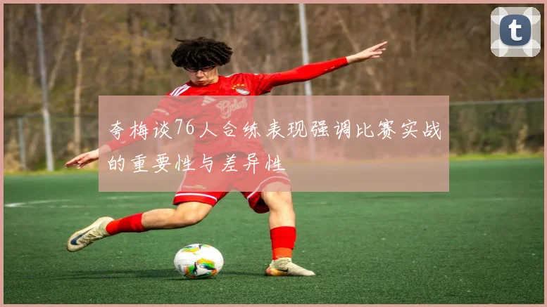 夸梅谈76人合练表现强调比赛实战的重要性与差异性
