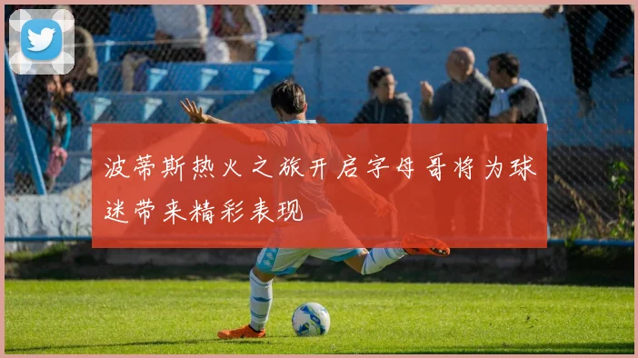 波蒂斯热火之旅开启字母哥将为球迷带来精彩表现