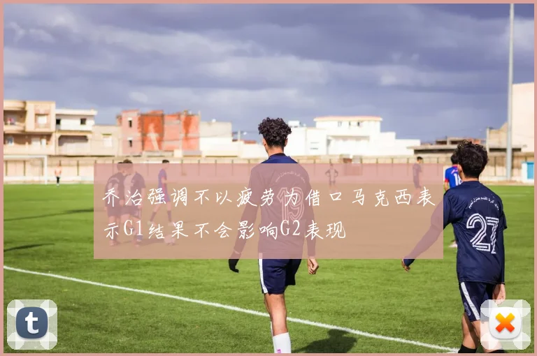 乔治强调不以疲劳为借口马克西表示G1结果不会影响G2表现