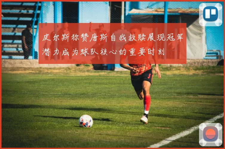 皮尔斯称赞唐斯自我救赎展现冠军潜力成为球队核心的重要时刻