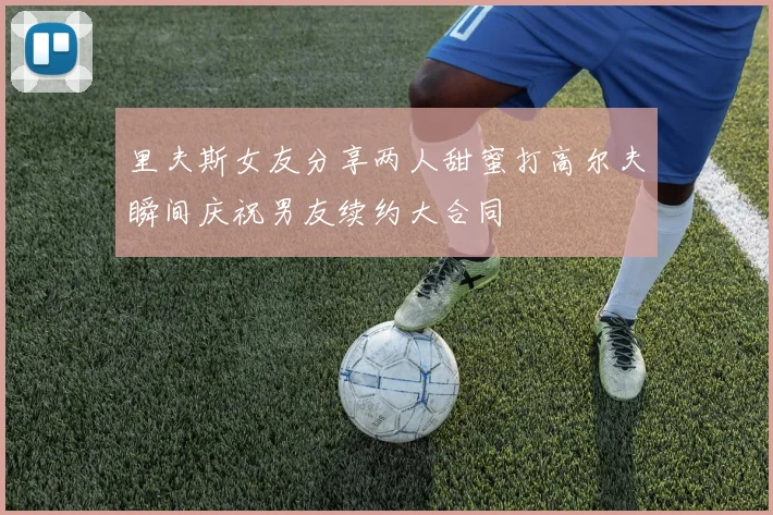 里夫斯女友分享两人甜蜜打高尔夫瞬间庆祝男友续约大合同