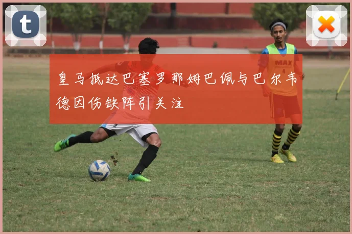 皇马抵达巴塞罗那姆巴佩与巴尔韦德因伤缺阵引关注