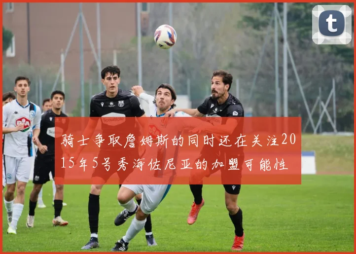 骑士争取詹姆斯的同时还在关注2015年5号秀海佐尼亚的加盟可能性