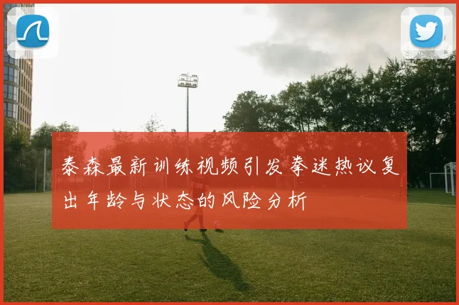 泰森最新训练视频引发拳迷热议复出年龄与状态的风险分析