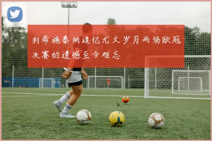 利希施泰纳追忆尤文岁月两场欧冠决赛的遗憾至今难忘
