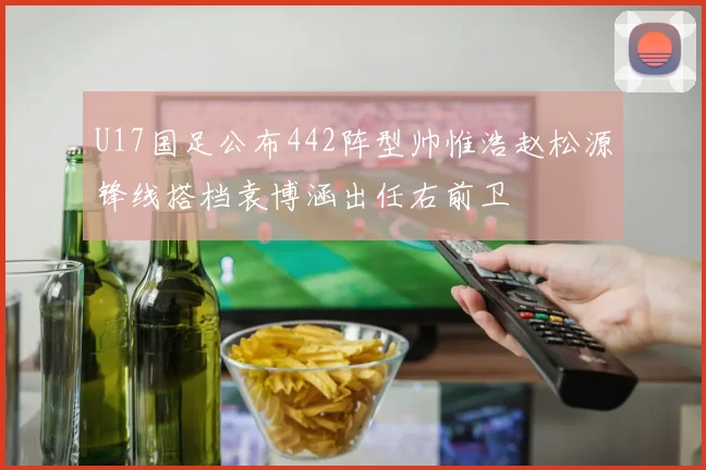 U17国足公布442阵型帅惟浩赵松源锋线搭档袁博涵出任右前卫