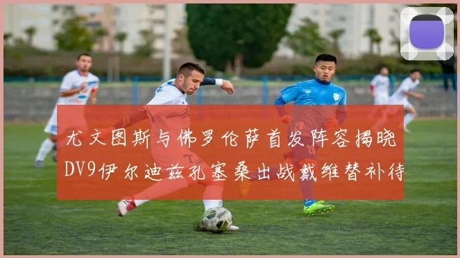 尤文图斯与佛罗伦萨首发阵容揭晓DV9伊尔迪兹孔塞桑出战戴维替补待命
