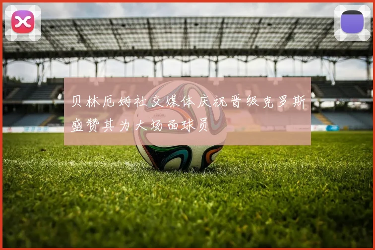 贝林厄姆社交媒体庆祝晋级克罗斯盛赞其为大场面球员