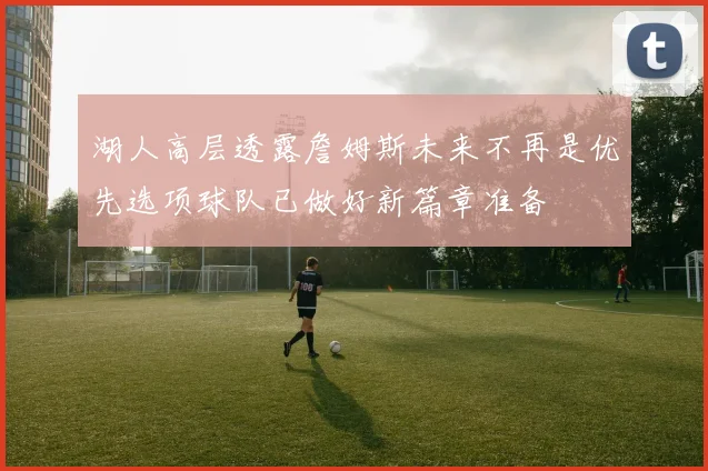 湖人高层透露詹姆斯未来不再是优先选项球队已做好新篇章准备
