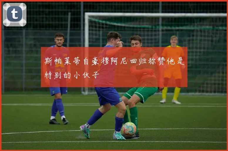 斯帕莱蒂自豪穆阿尼回归称赞他是特别的小伙子