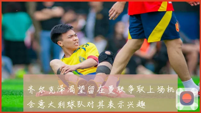 齐尔克泽渴望留在曼联争取上场机会意大利球队对其表示兴趣