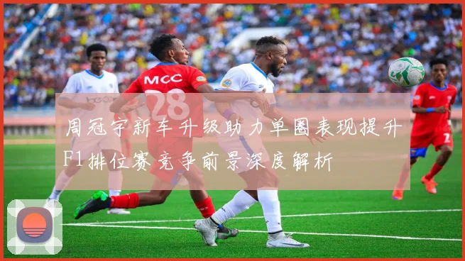 周冠宇新车升级助力单圈表现提升F1排位赛竞争前景深度解析