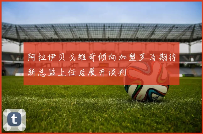 阿拉伊贝戈维奇倾向加盟罗马期待新总监上任后展开谈判