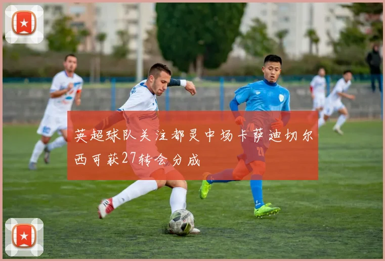 英超球队关注都灵中场卡萨迪切尔西可获27转会分成