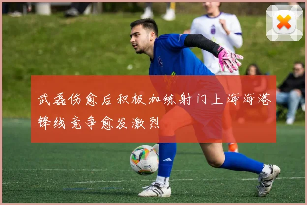 武磊伤愈后积极加练射门上海海港锋线竞争愈发激烈
