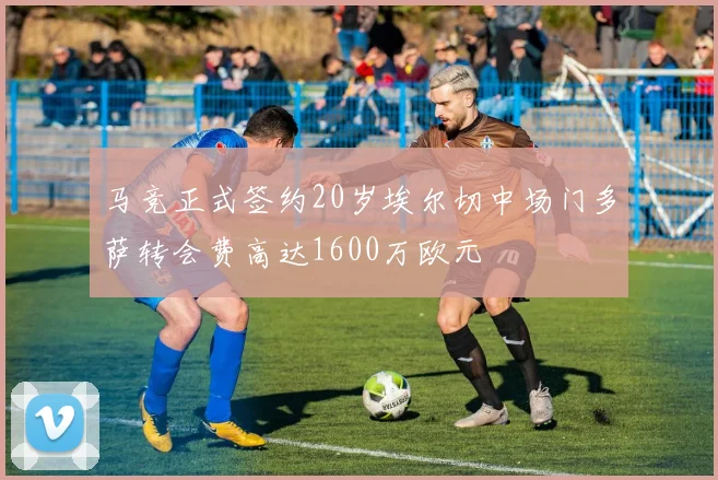 马竞正式签约20岁埃尔切中场门多萨转会费高达1600万欧元