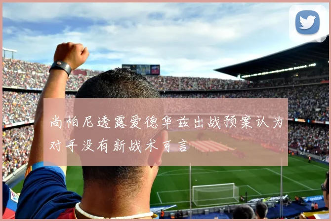 尚帕尼透露爱德华兹出战预案认为对手没有新战术可言